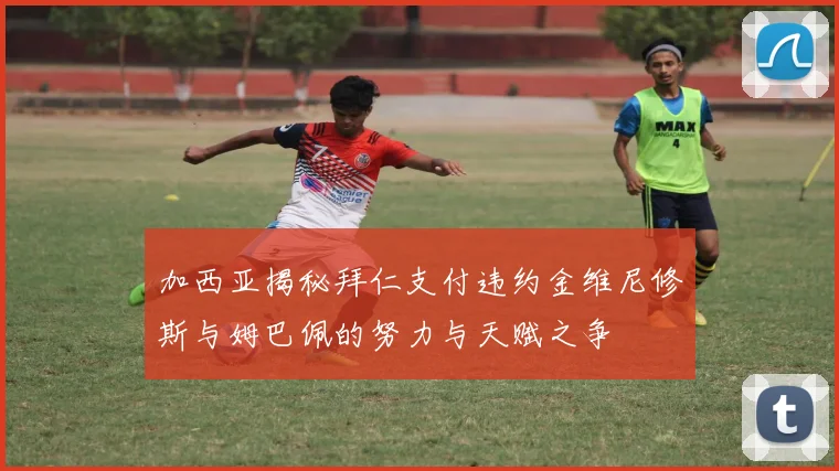加西亚揭秘拜仁支付违约金维尼修斯与姆巴佩的努力与天赋之争