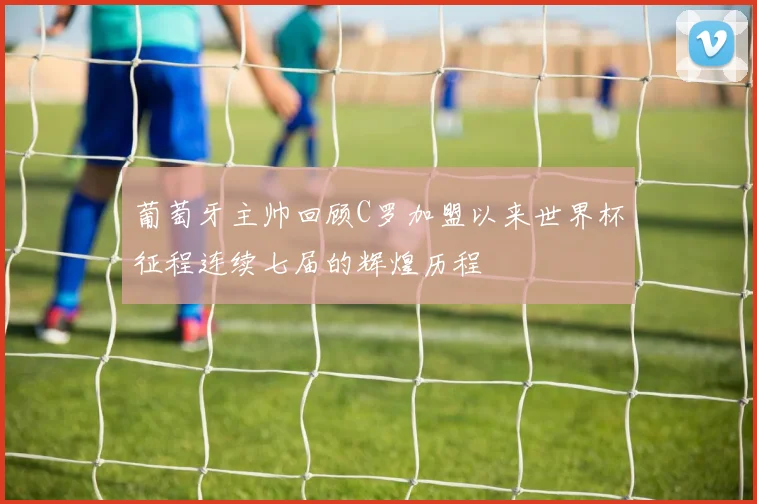 葡萄牙主帅回顾C罗加盟以来世界杯征程连续七届的辉煌历程