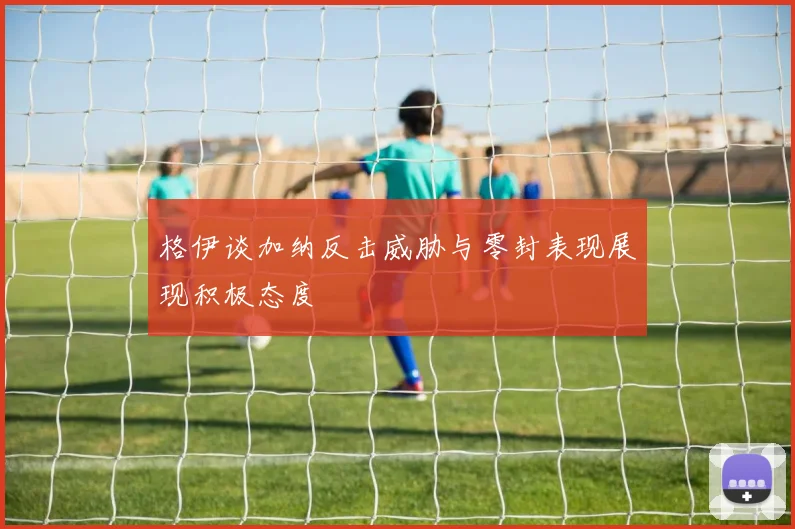 格伊谈加纳反击威胁与零封表现展现积极态度