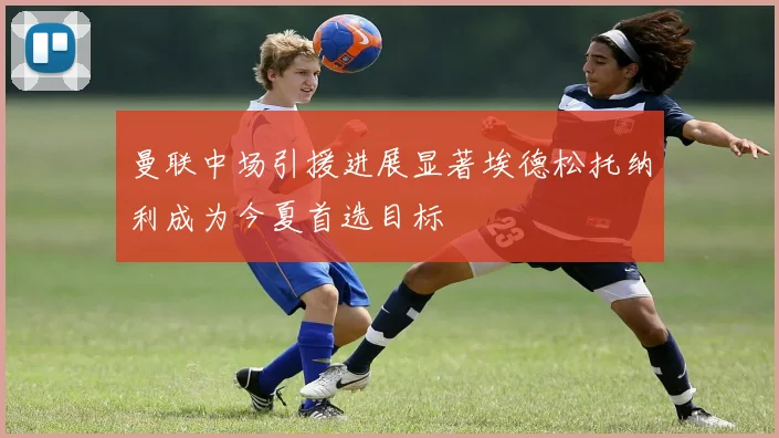 曼联中场引援进展显著埃德松托纳利成为今夏首选目标