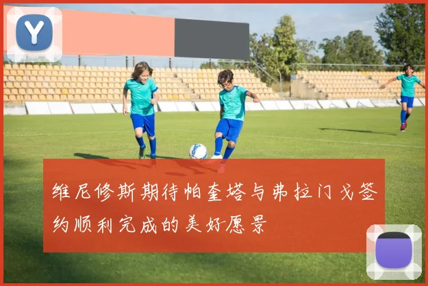 维尼修斯期待帕奎塔与弗拉门戈签约顺利完成的美好愿景