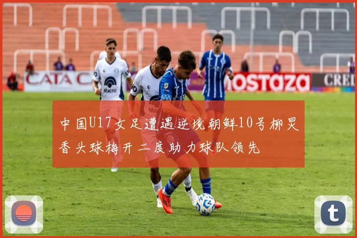 中国U17女足遭遇逆境朝鲜10号柳炅香头球梅开二度助力球队领先
