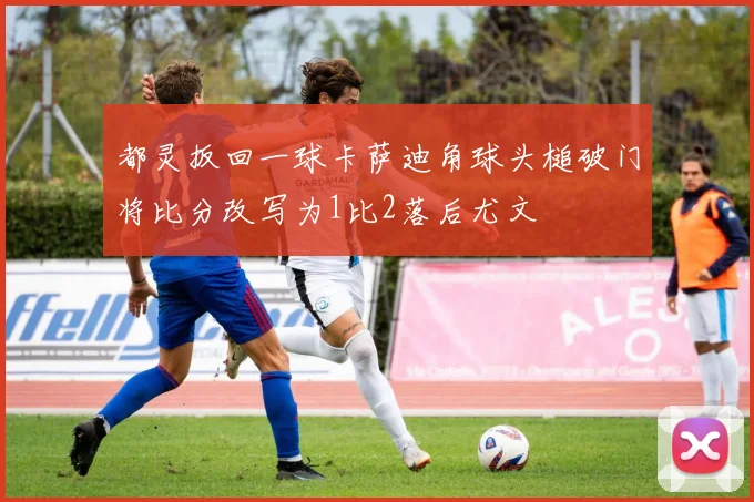 都灵扳回一球卡萨迪角球头槌破门将比分改写为1比2落后尤文