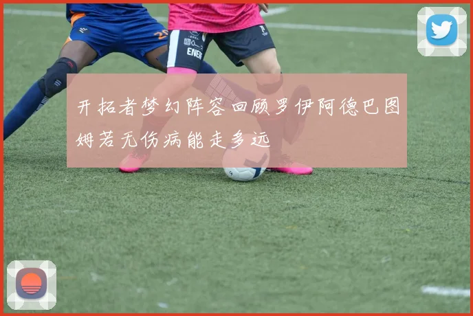 开拓者梦幻阵容回顾罗伊阿德巴图姆若无伤病能走多远