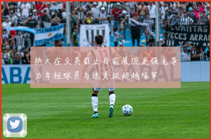 热火在交易截止日前展现更强竞争力年轻球员与选秀权超越绿军
