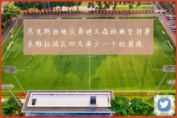 尼克斯拒绝交易迪文森林狼坚持要求维拉诺瓦四兄弟少一个的困境