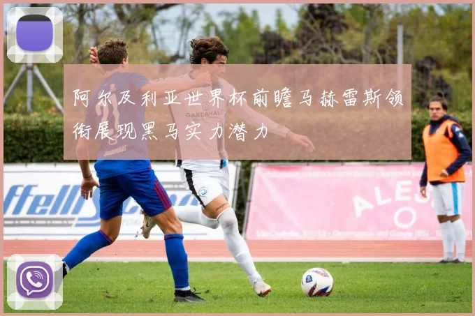阿尔及利亚世界杯前瞻马赫雷斯领衔展现黑马实力潜力