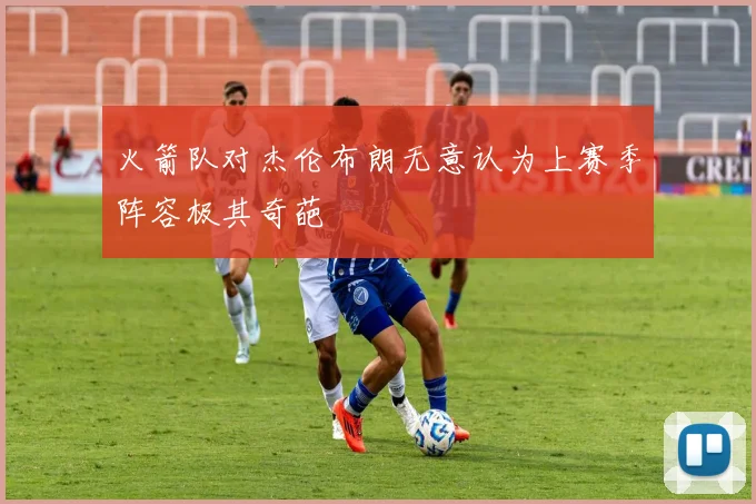 火箭队对杰伦布朗无意认为上赛季阵容极其奇葩