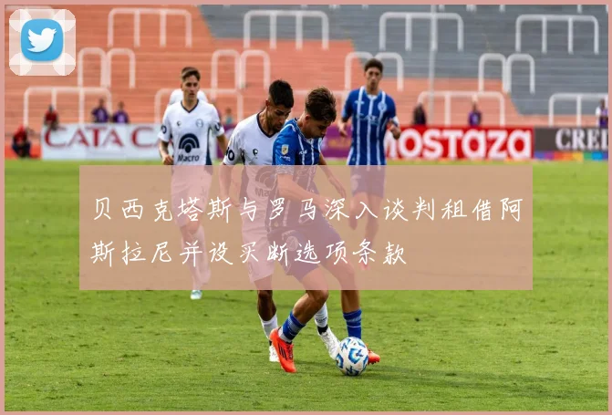 贝西克塔斯与罗马深入谈判租借阿斯拉尼并设买断选项条款