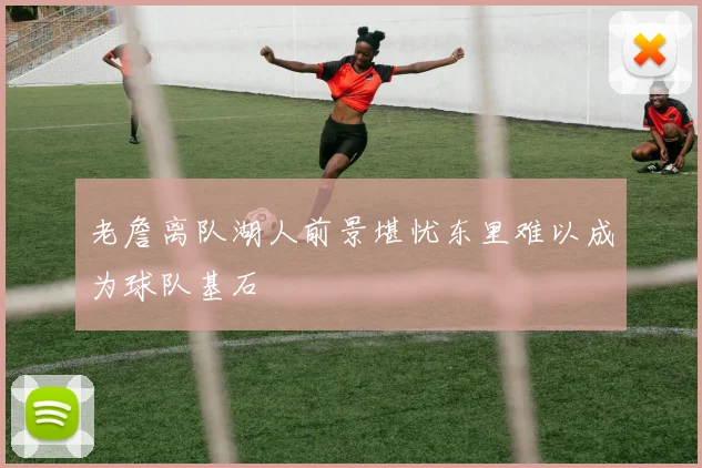 老詹离队湖人前景堪忧东里难以成为球队基石