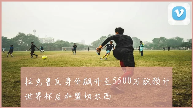 拉克鲁瓦身价飙升至5500万欧预计世界杯后加盟切尔西