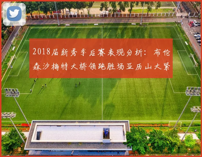 2018届新秀季后赛表现分析：布伦森沙梅特大桥领跑胜场亚历山大紧随其后