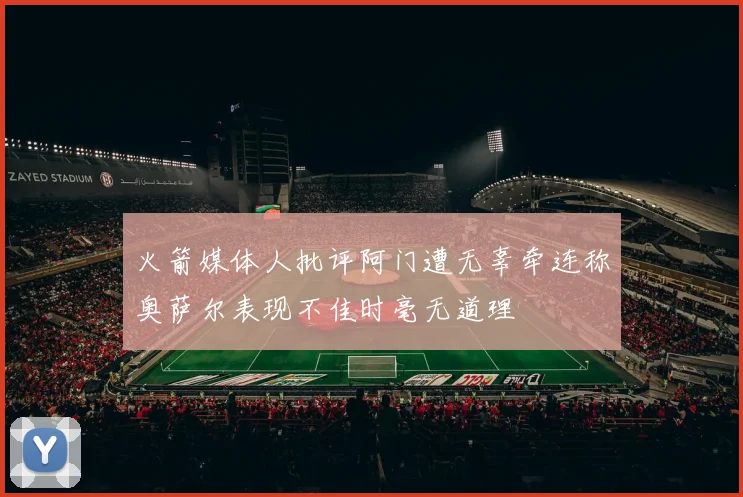 火箭媒体人批评阿门遭无辜牵连称奥萨尔表现不佳时毫无道理