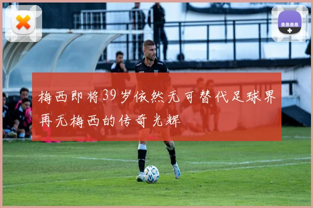 梅西即将39岁依然无可替代足球界再无梅西的传奇光辉