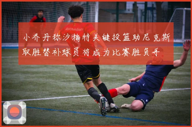 小乔丹称沙梅特关键投篮助尼克斯取胜替补球员将成为比赛胜负手