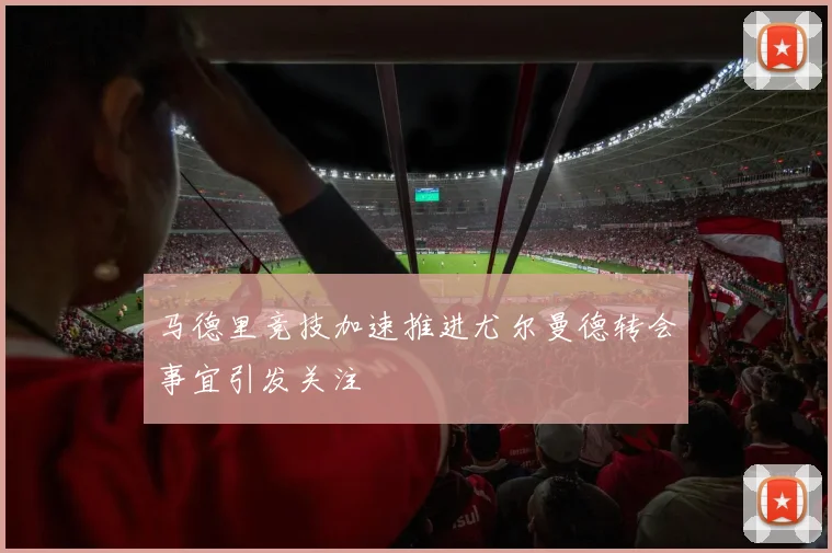 马德里竞技加速推进尤尔曼德转会事宜引发关注