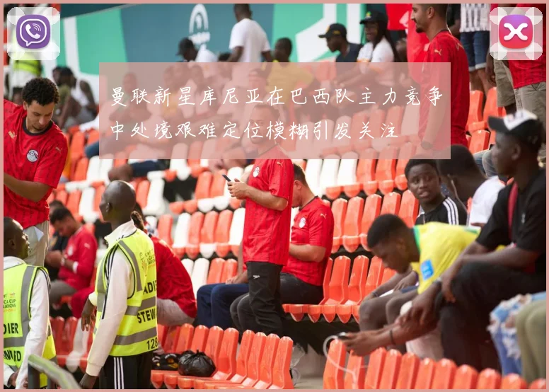 曼联新星库尼亚在巴西队主力竞争中处境艰难定位模糊引发关注