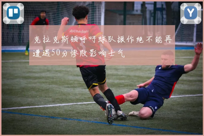 克拉克斯顿呼吁球队振作绝不能再遭遇50分惨败影响士气
